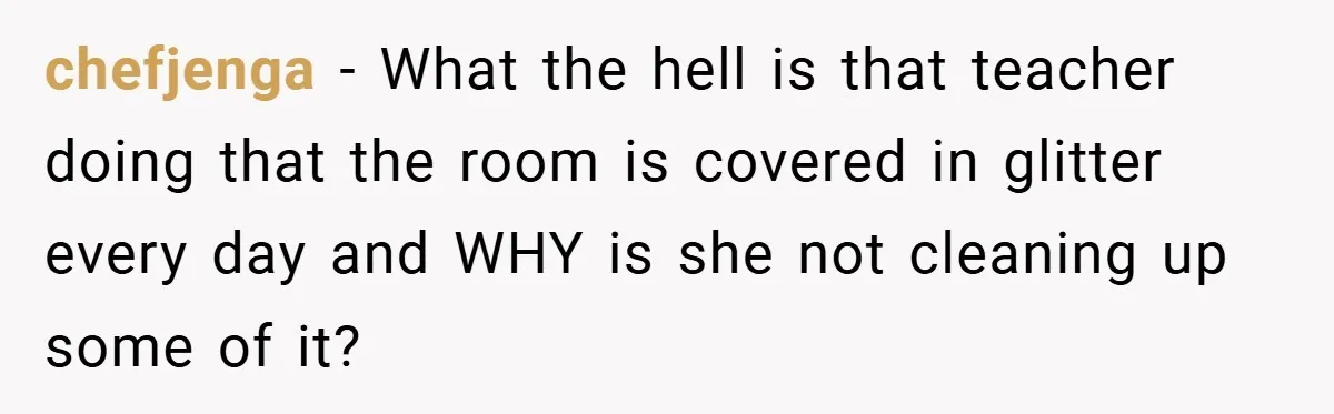 chefjenga − What the hell is that teacher doing that the room is covered in glitter every day and WHY is she not cleaning up some of it?