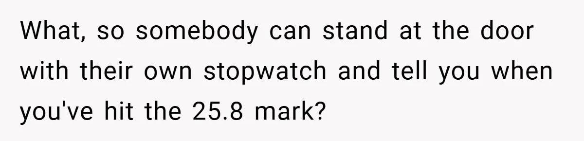 What, so somebody can stand at the door with their own stopwatch and tell you when you've hit the 25.8 mark?