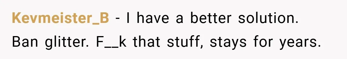 Kevmeister_B − I have a better solution. Ban glitter. F__k that stuff, stays for years.