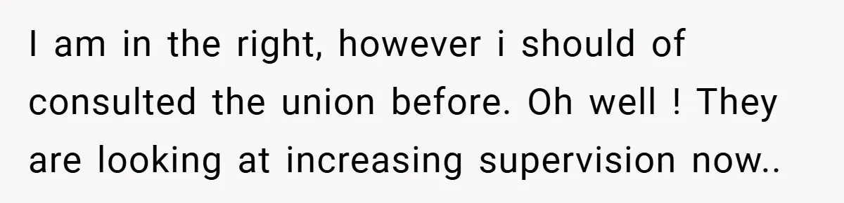 I am in the right, however i should of consulted the union before. Oh well ! They are looking at increasing supervision now..