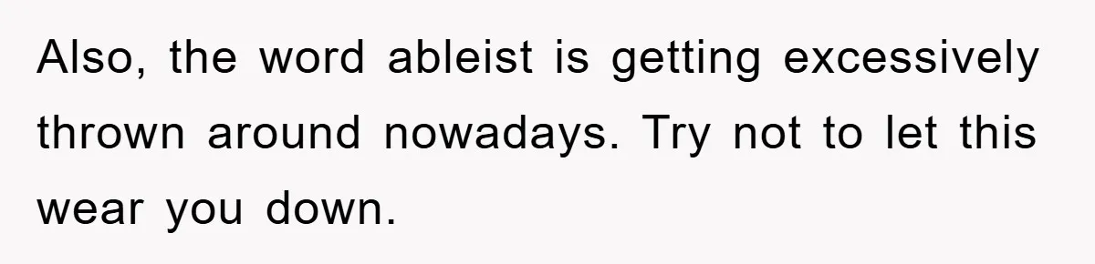 Also, the word ableist is getting excessively thrown around nowadays. Try not to let this wear you down.
