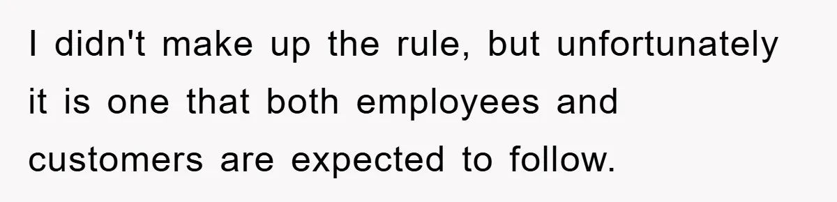 I didn't make up the rule, but unfortunately it is one that both employees and customers are expected to follow.