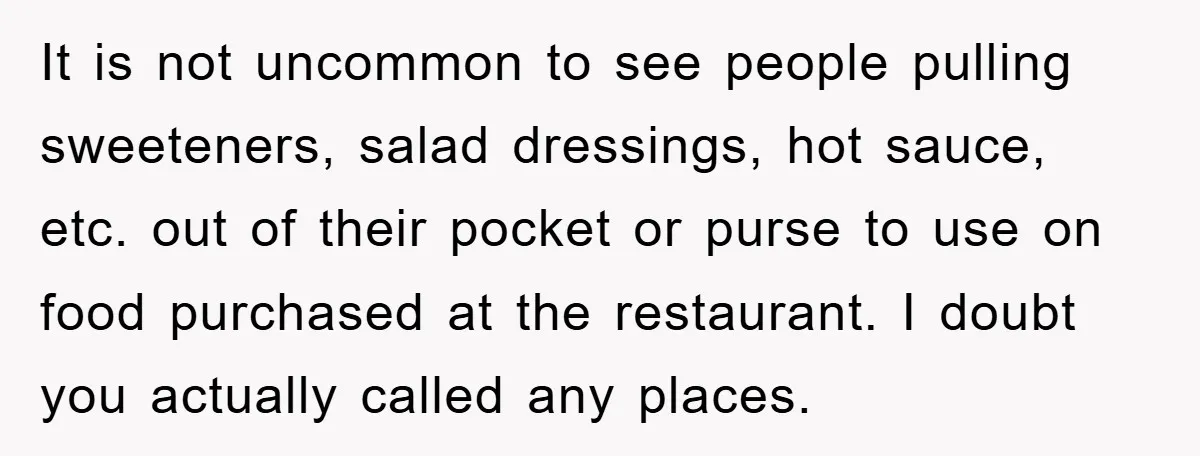 It is not uncommon to see people pulling sweeteners, salad dressings, hot sauce, etc. out of their pocket or purse to use on food purchased at the restaurant. I doubt...