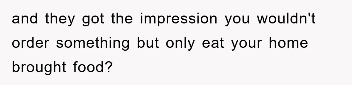 and they got the impression you wouldn't order something but only eat your home brought food?