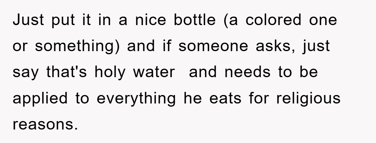 Just put it in a nice bottle (a colored one or something) and if someone asks, just say that's holy water and needs to be applied to everything he eats...