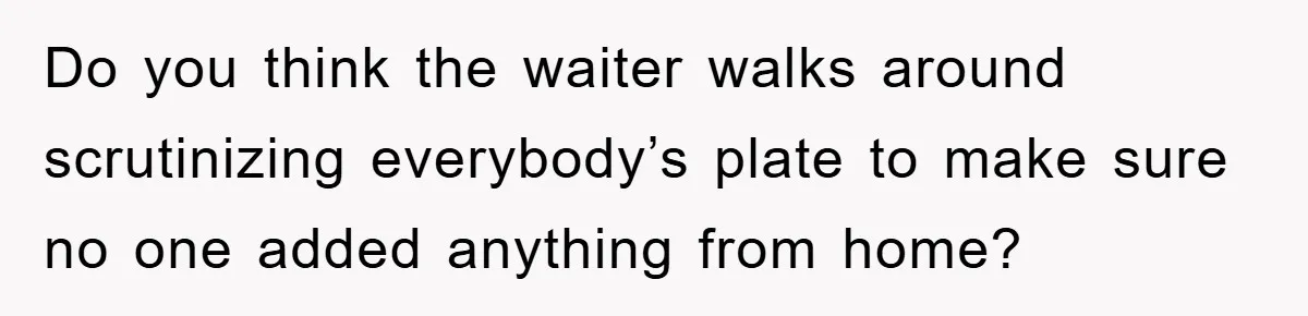 Do you think the waiter walks around scrutinizing everybody’s plate to make sure no one added anything from home?
