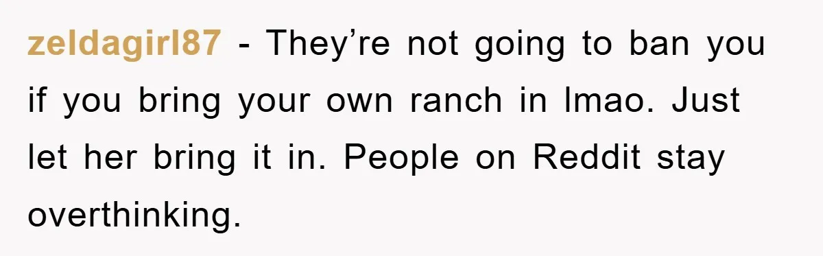 zeldagirl87 − They’re not going to ban you if you bring your own ranch in lmao. Just let her bring it in. People on Reddit stay overthinking.
