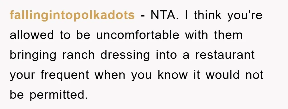 fallingintopolkadots − NTA. I think you're allowed to be uncomfortable with them bringing ranch dressing into a restaurant your frequent when you know it would not be permitted.
