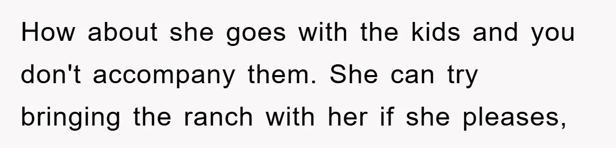 How about she goes with the kids and you don't accompany them. She can try bringing the ranch with her if she pleases,