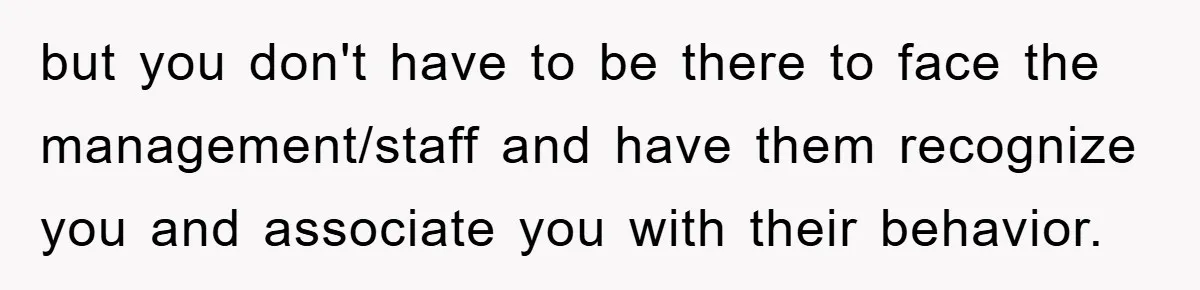 but you don't have to be there to face the management/staff and have them recognize you and associate you with their behavior.