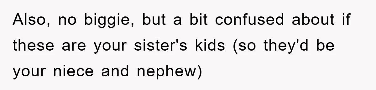 Also, no biggie, but a bit confused about if these are your sister's kids (so they'd be your niece and nephew)