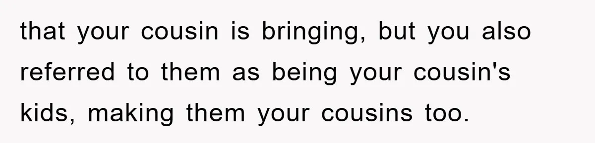 that your cousin is bringing, but you also referred to them as being your cousin's kids, making them your cousins too.