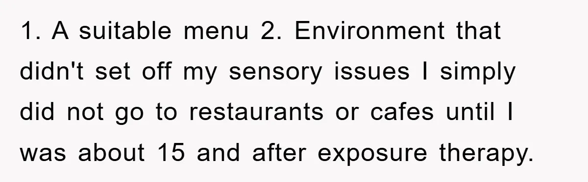 1. A suitable menu 2. Environment that didn't set off my sensory issues I simply did not go to restaurants or cafes until I was about 15 and after exposure...