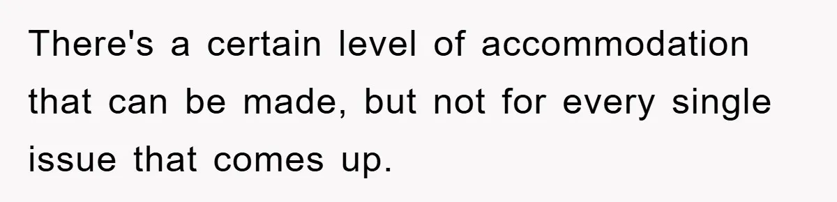 There's a certain level of accommodation that can be made, but not for every single issue that comes up.
