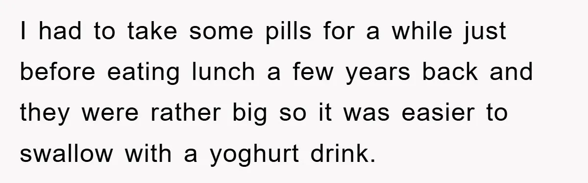 I had to take some pills for a while just before eating lunch a few years back and they were rather big so it was easier to swallow with a...