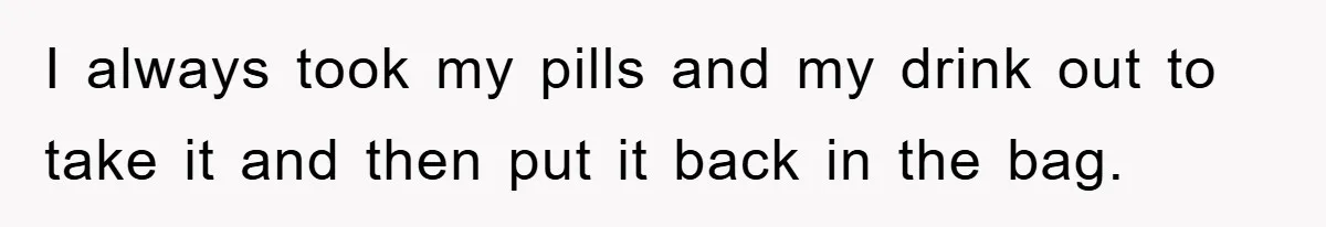 I always took my pills and my drink out to take it and then put it back in the bag.