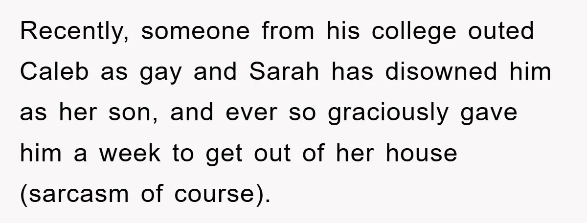 Recently, someone from his college outed Caleb as gay and Sarah has disowned him as her son, and ever so graciously gave him a week to get out of her...