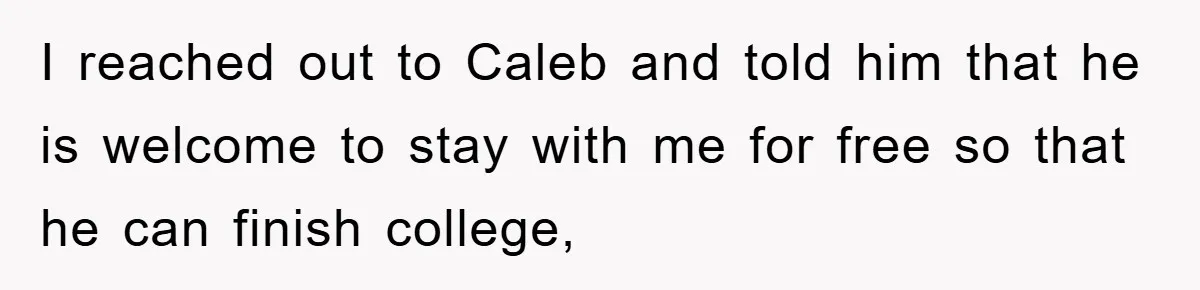 I reached out to Caleb and told him that he is welcome to stay with me for free so that he can finish college,