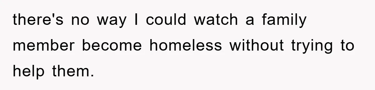 there's no way I could watch a family member become homeless without trying to help them.