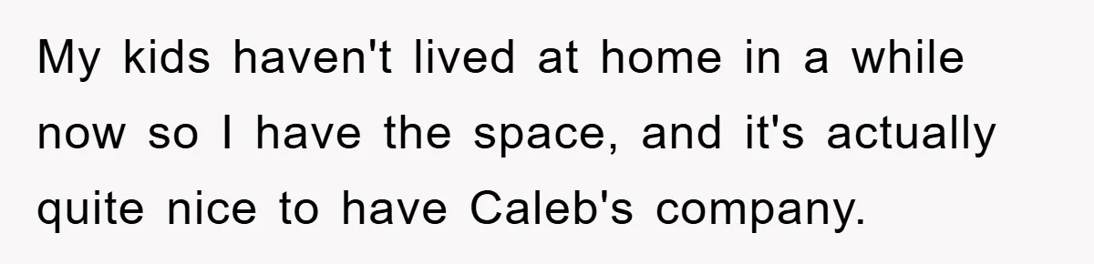 My kids haven't lived at home in a while now so I have the space, and it's actually quite nice to have Caleb's company.
