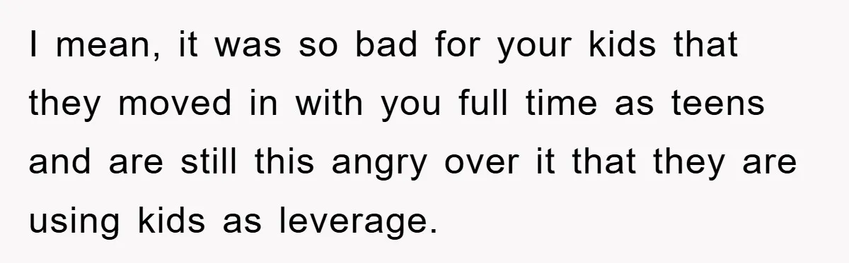 I mean, it was so bad for your kids that they moved in with you full time as teens and are still this angry over it that they are using...