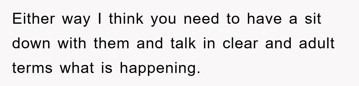 Either way I think you need to have a sit down with them and talk in clear and adult terms what is happening.