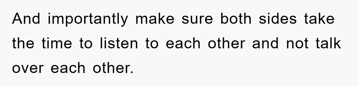 And importantly make sure both sides take the time to listen to each other and not talk over each other.