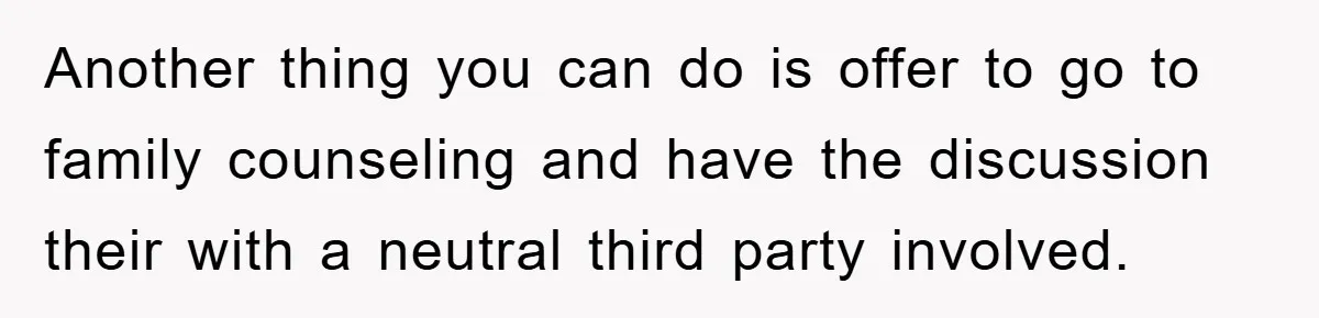 Another thing you can do is offer to go to family counseling and have the discussion their with a neutral third party involved.