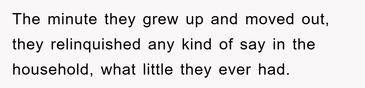 The minute they grew up and moved out, they relinquished any kind of say in the household, what little they ever had.