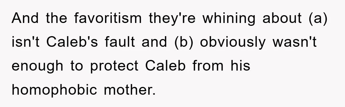 And the favoritism they're whining about (a) isn't Caleb's fault and (b) obviously wasn't enough to protect Caleb from his homophobic mother.