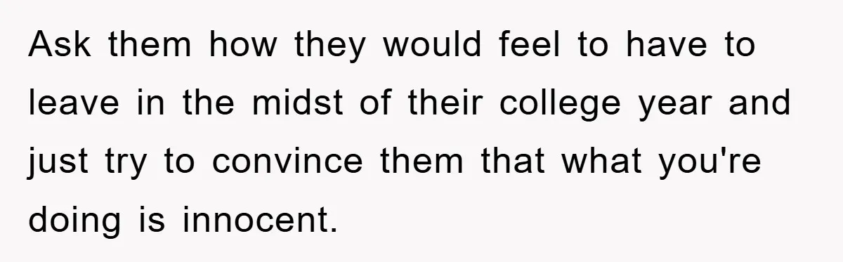 Ask them how they would feel to have to leave in the midst of their college year and just try to convince them that what you're doing is innocent.