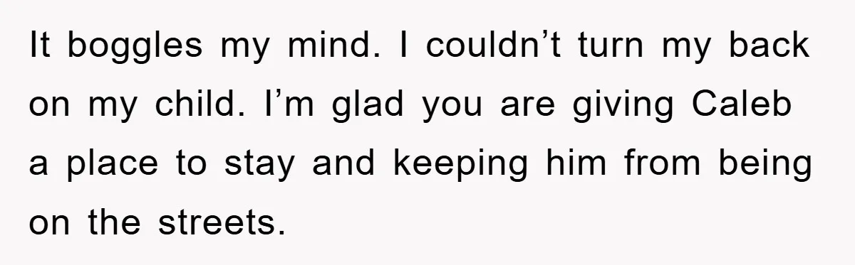 It boggles my mind. I couldn’t turn my back on my child. I’m glad you are giving Caleb a place to stay and keeping him from being on the streets.