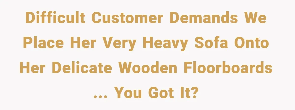 Difficult customer DEMANDS we place her very heavy sofa onto her delicate wooden floorboards ... you got it?