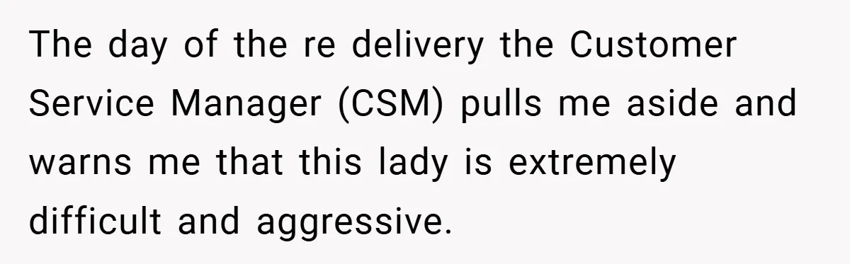 The day of the re delivery the Customer Service Manager (CSM) pulls me aside and warns me that this lady is extremely difficult and aggressive.