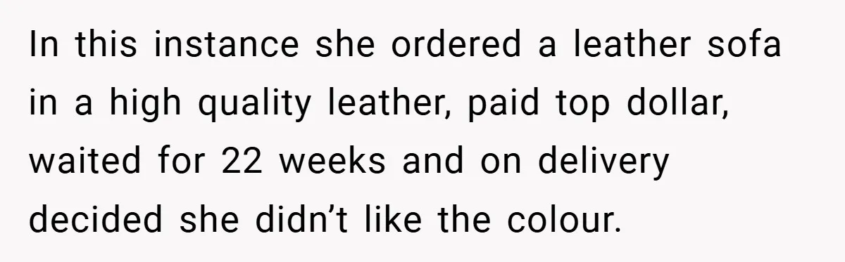 In this instance she ordered a leather sofa in a high quality leather, paid top dollar, waited for 22 weeks and on delivery decided she didn’t like the colour.