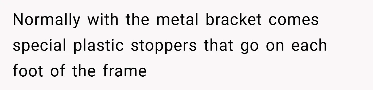Normally with the metal bracket comes special plastic stoppers that go on each foot of the frame