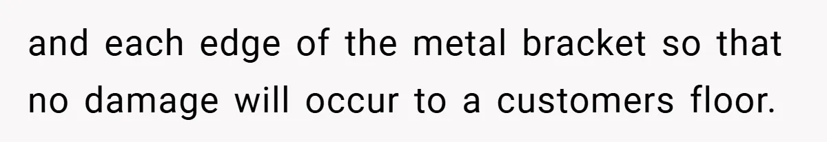 and each edge of the metal bracket so that no damage will occur to a customers floor.
