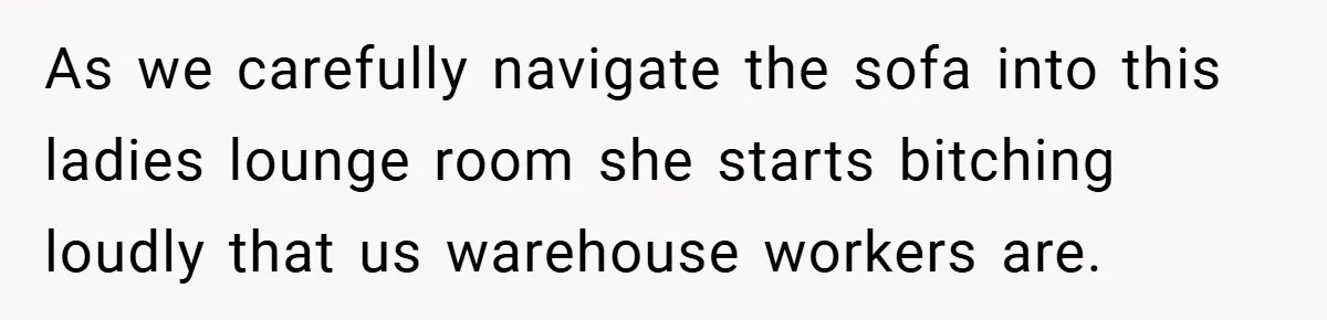 As we carefully navigate the sofa into this ladies lounge room she starts bitching loudly that us warehouse workers are.