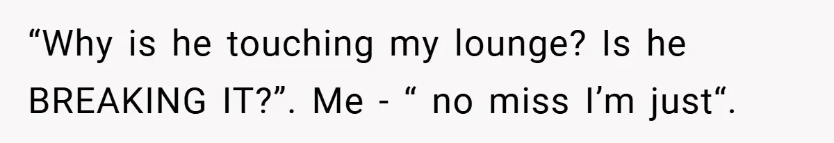 “Why is he touching my lounge? Is he BREAKING IT?”. Me - “ no miss I’m just“.