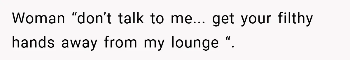 Woman “don’t talk to me... get your filthy hands away from my lounge “.