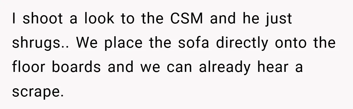I shoot a look to the CSM and he just shrugs.. We place the sofa directly onto the floor boards and we can already hear a scrape.