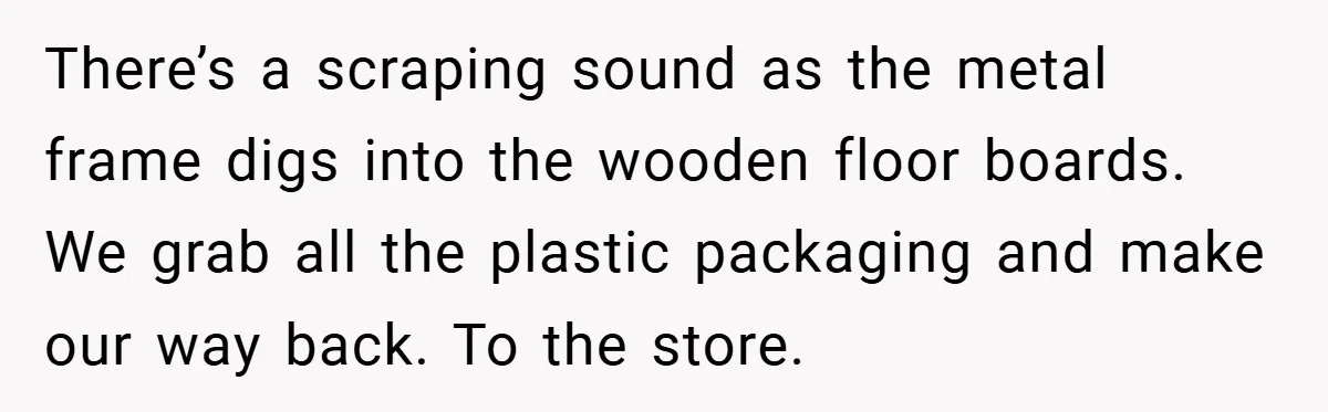 There’s a scraping sound as the metal frame digs into the wooden floor boards. We grab all the plastic packaging and make our way back. To the store.