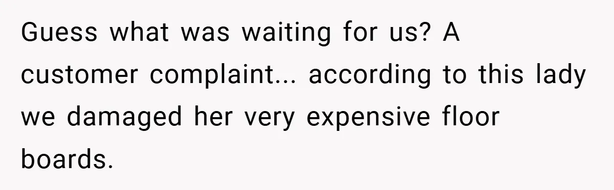 Guess what was waiting for us? A customer complaint... according to this lady we damaged her very expensive floor boards.
