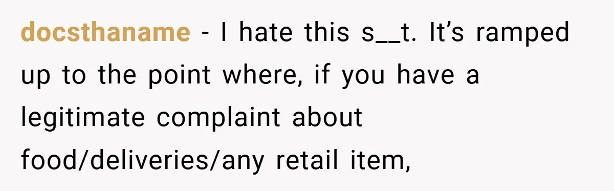 docsthaname − I hate this s__t. It’s ramped up to the point where, if you have a legitimate complaint about food/deliveries/any retail item,