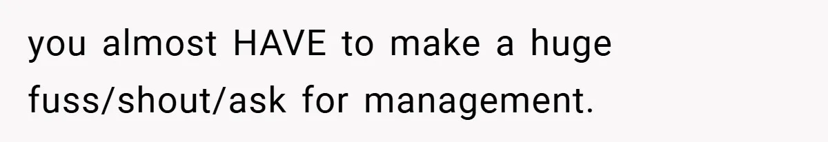 you almost HAVE to make a huge fuss/shout/ask for management.