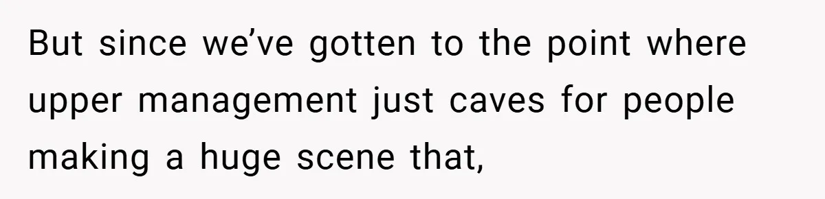 But since we’ve gotten to the point where upper management just caves for people making a huge scene that,