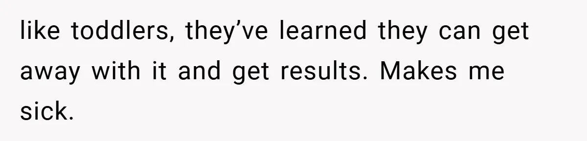 like toddlers, they’ve learned they can get away with it and get results. Makes me sick.