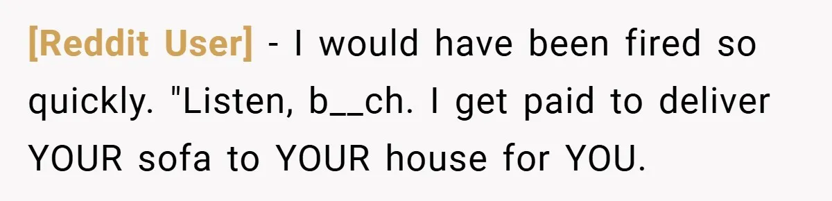 [Reddit User] − I would have been fired so quickly. "Listen, b__ch. I get paid to deliver YOUR sofa to YOUR house for YOU.