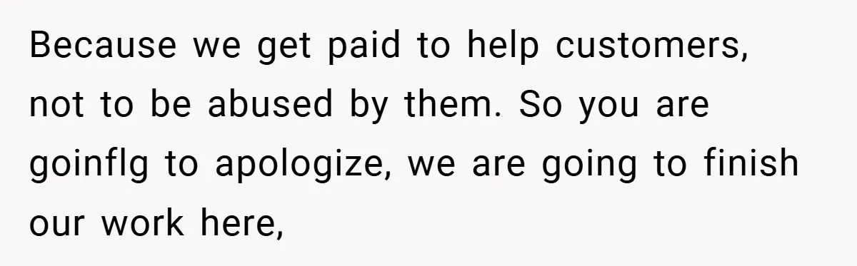 Because we get paid to help customers, not to be abused by them. So you are goinflg to apologize, we are going to finish our work here,