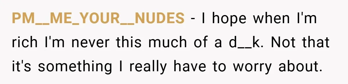 PM__ME_YOUR__NUDES − I hope when I'm rich I'm never this much of a d__k. Not that it's something I really have to worry about.